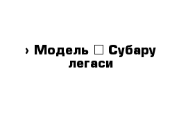  › Модель ­ Субару легаси